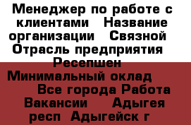 Менеджер по работе с клиентами › Название организации ­ Связной › Отрасль предприятия ­ Ресепшен › Минимальный оклад ­ 17 000 - Все города Работа » Вакансии   . Адыгея респ.,Адыгейск г.